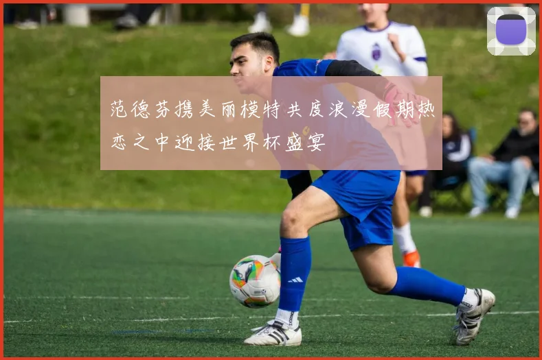 范德芬携美丽模特共度浪漫假期热恋之中迎接世界杯盛宴