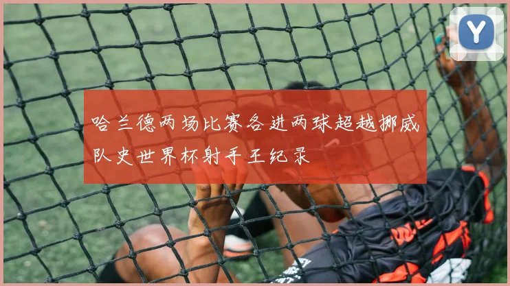 哈兰德两场比赛各进两球超越挪威队史世界杯射手王纪录
