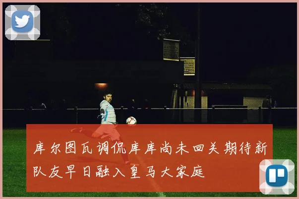 库尔图瓦调侃库库尚未回关期待新队友早日融入皇马大家庭