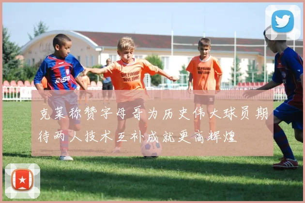 克莱称赞字母哥为历史伟大球员期待两人技术互补成就更高辉煌