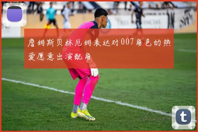 詹姆斯贝林厄姆表达对007角色的热爱愿意出演配角