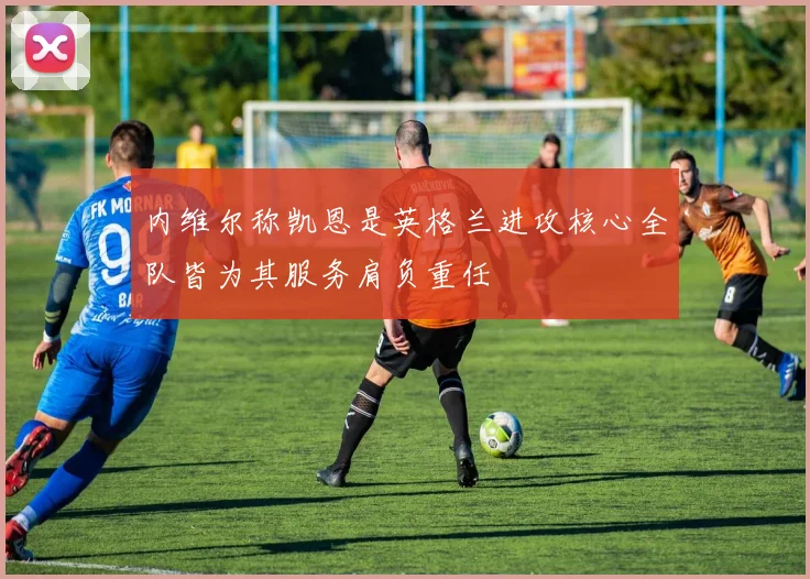 内维尔称凯恩是英格兰进攻核心全队皆为其服务肩负重任