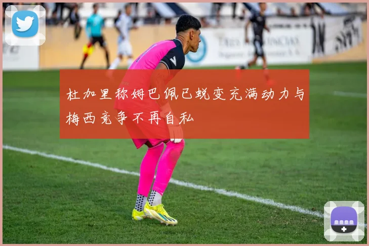 杜加里称姆巴佩已蜕变充满动力与梅西竞争不再自私