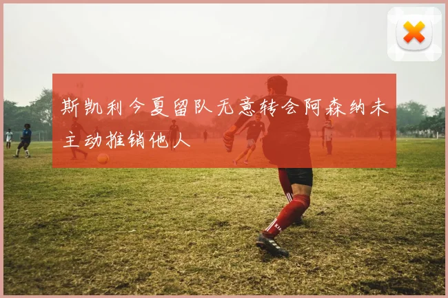 斯凯利今夏留队无意转会阿森纳未主动推销他人