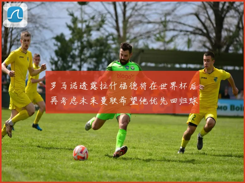 罗马诺透露拉什福德将在世界杯后再考虑未来曼联希望他优先回归球队