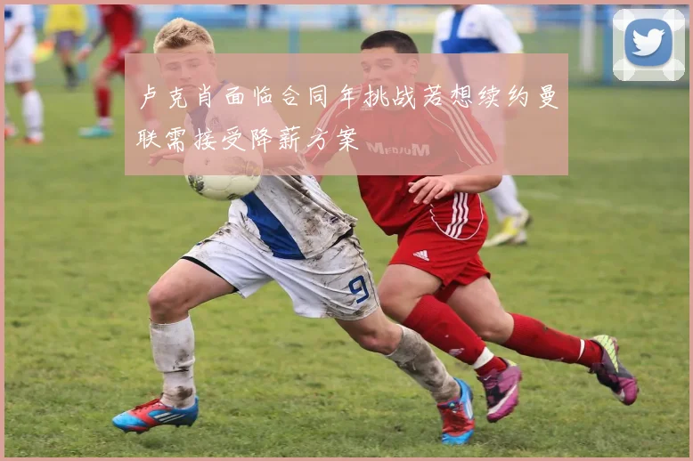 卢克肖面临合同年挑战若想续约曼联需接受降薪方案