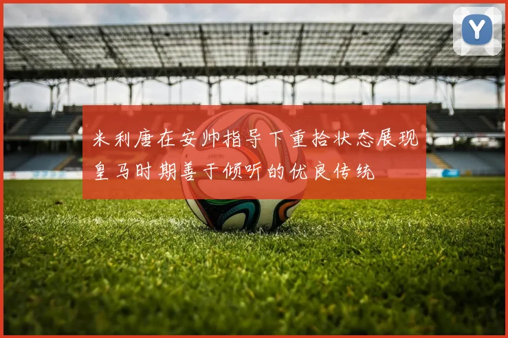 米利唐在安帅指导下重拾状态展现皇马时期善于倾听的优良传统