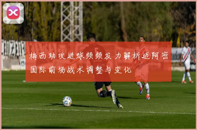 梅西助攻进球频频发力解析迈阿密国际前场战术调整与变化
