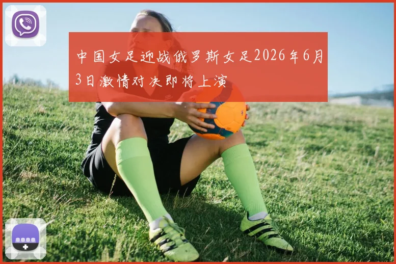 中国女足迎战俄罗斯女足2026年6月3日激情对决即将上演