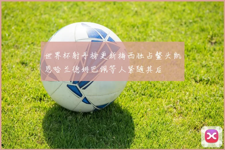 世界杯射手榜更新梅西独占鳌头凯恩哈兰德姆巴佩等人紧随其后