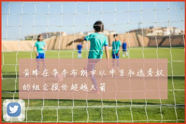 黄蜂在争夺布朗中以申京和选秀权的组合报价超越火箭