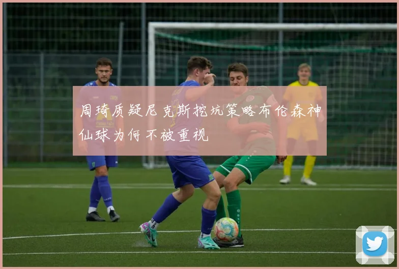 周琦质疑尼克斯挖坑策略布伦森神仙球为何不被重视