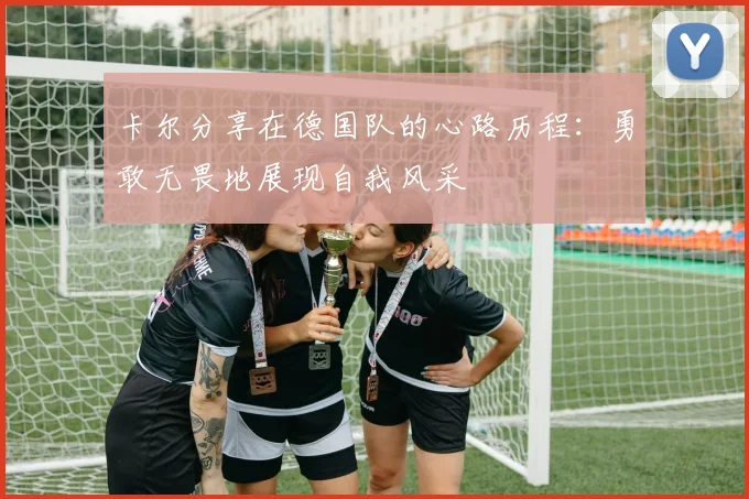 卡尔分享在德国队的心路历程：勇敢无畏地展现自我风采